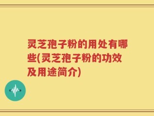 灵芝孢子粉的用处有哪些(灵芝孢子粉的功效及用途简介)