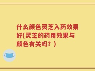 什么颜色灵芝入药效果好(灵芝的药用效果与颜色有关吗？)