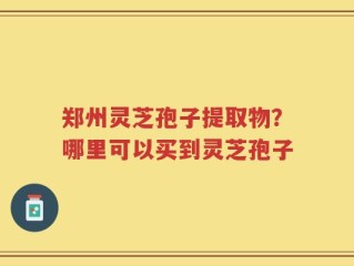 郑州灵芝孢子提取物？哪里可以买到灵芝孢子