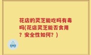 花店的灵芝能吃吗有毒吗(花店灵芝能否食用？安全性如何？)