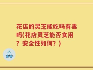 花店的灵芝能吃吗有毒吗(花店灵芝能否食用？安全性如何？)