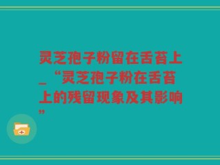 灵芝孢子粉留在舌苔上_“灵芝孢子粉在舌苔上的残留现象及其影响”