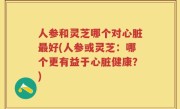 人参和灵芝哪个对心脏最好(人参或灵芝：哪个更有益于心脏健康？)