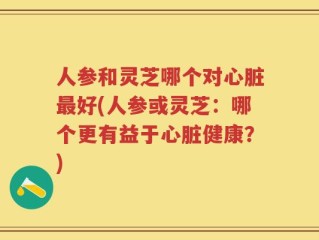 人参和灵芝哪个对心脏最好(人参或灵芝：哪个更有益于心脏健康？)
