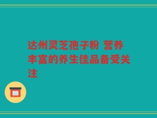 达州灵芝孢子粉 营养丰富的养生佳品备受关注