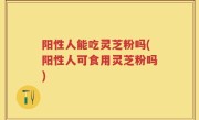 阳性人能吃灵芝粉吗(阳性人可食用灵芝粉吗)