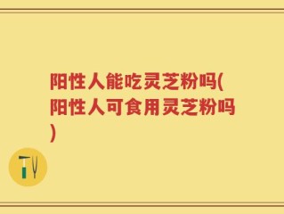 阳性人能吃灵芝粉吗(阳性人可食用灵芝粉吗)