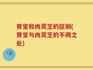 胃宝和肉灵芝的区别(胃宝与肉灵芝的不同之处)