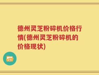 德州灵芝粉碎机价格行情(德州灵芝粉碎机的价格现状)