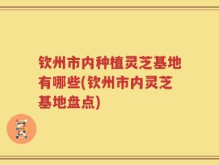 钦州市内种植灵芝基地有哪些(钦州市内灵芝基地盘点)