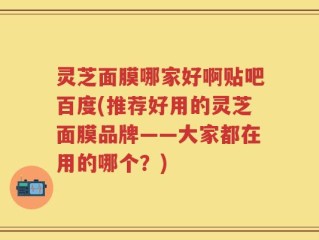 灵芝面膜哪家好啊贴吧百度(推荐好用的灵芝面膜品牌——大家都在用的哪个？)
