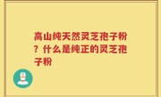 高山纯天然灵芝孢子粉？什么是纯正的灵芝孢子粉