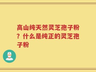 高山纯天然灵芝孢子粉？什么是纯正的灵芝孢子粉