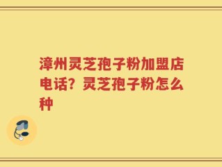 漳州灵芝孢子粉加盟店电话？灵芝孢子粉怎么种