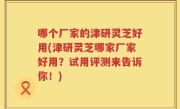 哪个厂家的津研灵芝好用(津研灵芝哪家厂家好用？试用评测来告诉你！)