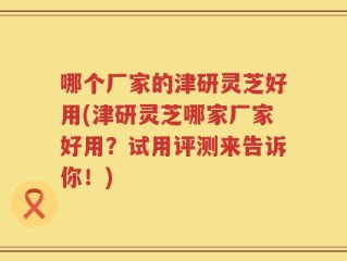 哪个厂家的津研灵芝好用(津研灵芝哪家厂家好用？试用评测来告诉你！)