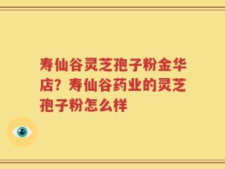 寿仙谷灵芝孢子粉金华店？寿仙谷药业的灵芝孢子粉怎么样