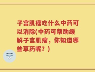 子宫肌瘤吃什么中药可以消除(中药可帮助缓解子宫肌瘤，你知道哪些草药呢？)
