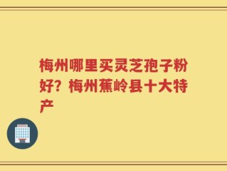 梅州哪里买灵芝孢子粉好？梅州蕉岭县十大特产