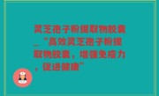 灵芝孢子粉提取物胶囊_“高效灵芝孢子粉提取物胶囊，增强免疫力，促进健康”