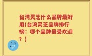 台湾灵芝什么品牌最好用(台湾灵芝品牌排行榜：哪个品牌最受欢迎？)