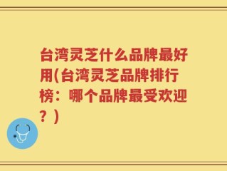 台湾灵芝什么品牌最好用(台湾灵芝品牌排行榜：哪个品牌最受欢迎？)