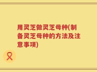 用灵芝做灵芝母种(制备灵芝母种的方法及注意事项)