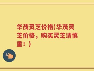 华茂灵芝价格(华茂灵芝价格，购买灵芝请慎重！)