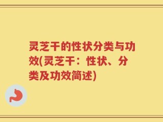 灵芝干的性状分类与功效(灵芝干：性状、分类及功效简述)