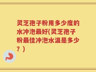 灵芝孢子粉用多少度的水冲泡最好(灵芝孢子粉最佳冲泡水温是多少？)