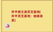 开平健之源灵芝基地(开平灵芝基地：健康源泉)