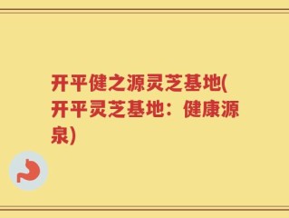 开平健之源灵芝基地(开平灵芝基地：健康源泉)