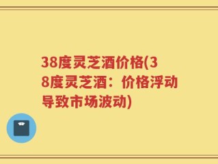 38度灵芝酒价格(38度灵芝酒：价格浮动导致市场波动)