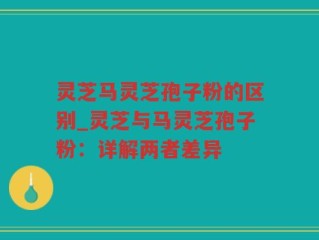 灵芝马灵芝孢子粉的区别_灵芝与马灵芝孢子粉：详解两者差异