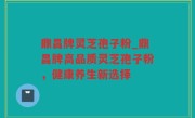 鼎昌牌灵芝孢子粉_鼎昌牌高品质灵芝孢子粉，健康养生新选择