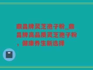 鼎昌牌灵芝孢子粉_鼎昌牌高品质灵芝孢子粉，健康养生新选择