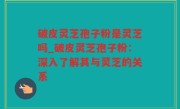 破皮灵芝孢子粉是灵芝吗_破皮灵芝孢子粉：深入了解其与灵芝的关系