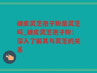 破皮灵芝孢子粉是灵芝吗_破皮灵芝孢子粉：深入了解其与灵芝的关系