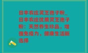 日丰农庄灵芝孢子粉_日丰农庄优质灵芝孢子粉：天然养生珍品，增强免疫力，健康生活新选择