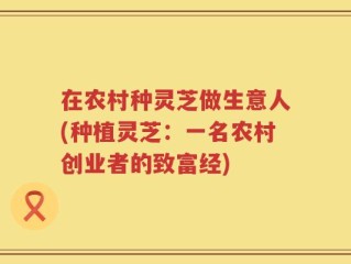 在农村种灵芝做生意人(种植灵芝：一名农村创业者的致富经)