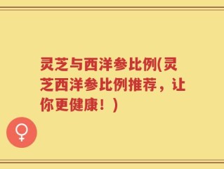 灵芝与西洋参比例(灵芝西洋参比例推荐，让你更健康！)