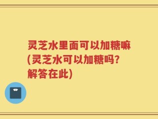灵芝水里面可以加糖嘛(灵芝水可以加糖吗？解答在此)