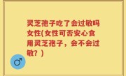 灵芝孢子吃了会过敏吗女性(女性可否安心食用灵芝孢子，会不会过敏？)