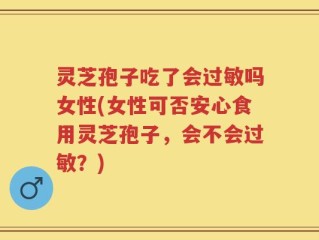 灵芝孢子吃了会过敏吗女性(女性可否安心食用灵芝孢子，会不会过敏？)
