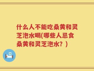 什么人不能吃桑黄和灵芝泡水喝(哪些人忌食桑黄和灵芝泡水？)
