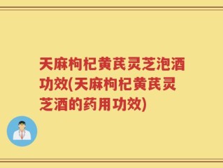 天麻枸杞黄芪灵芝泡酒功效(天麻枸杞黄芪灵芝酒的药用功效)