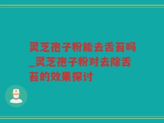 灵芝孢子粉能去舌苔吗_灵芝孢子粉对去除舌苔的效果探讨