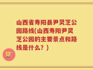 山西省寿阳县尹灵芝公园路线(山西寿阳尹灵芝公园的主要景点和路线是什么？)