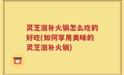 灵芝滋补火锅怎么吃的好吃(如何享用美味的灵芝滋补火锅)