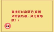 直播可以卖灵芝(直播又掀新热潮，灵芝变爆款！)